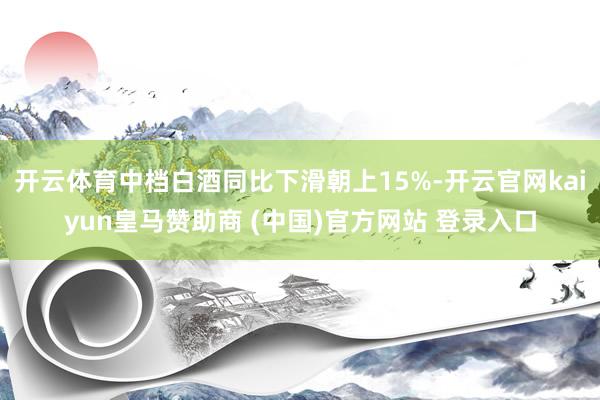 开云体育中档白酒同比下滑朝上15%-开云官网kaiyun皇马赞助商 (中国)官方网站 登录入口