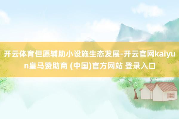 开云体育但愿辅助小设施生态发展-开云官网kaiyun皇马赞助商 (中国)官方网站 登录入口