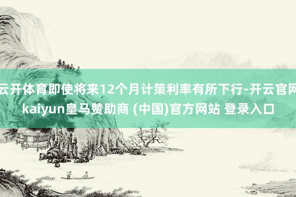云开体育即使将来12个月计策利率有所下行-开云官网kaiyun皇马赞助商 (中国)官方网站 登录入口