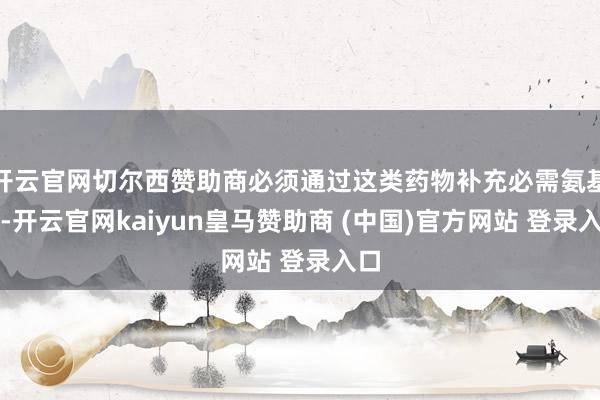 开云官网切尔西赞助商必须通过这类药物补充必需氨基酸-开云官网kaiyun皇马赞助商 (中国)官方网站 登录入口