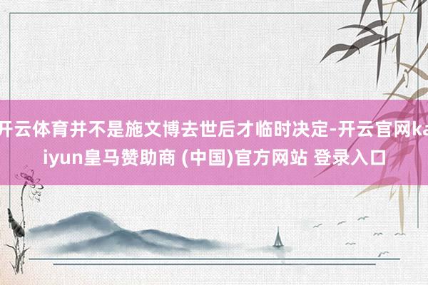 开云体育并不是施文博去世后才临时决定-开云官网kaiyun皇马赞助商 (中国)官方网站 登录入口