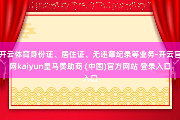开云体育身份证、居住证、无违章纪录等业务-开云官网kaiyun皇马赞助商 (中国)官方网站 登录入口