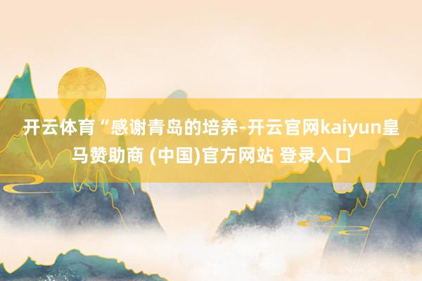 开云体育　　“感谢青岛的培养-开云官网kaiyun皇马赞助商 (中国)官方网站 登录入口