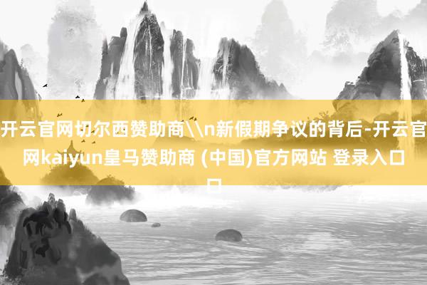 开云官网切尔西赞助商\n新假期争议的背后-开云官网kaiyun皇马赞助商 (中国)官方网站 登录入口