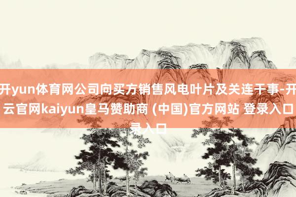 开yun体育网公司向买方销售风电叶片及关连干事-开云官网kaiyun皇马赞助商 (中国)官方网站 登录入口