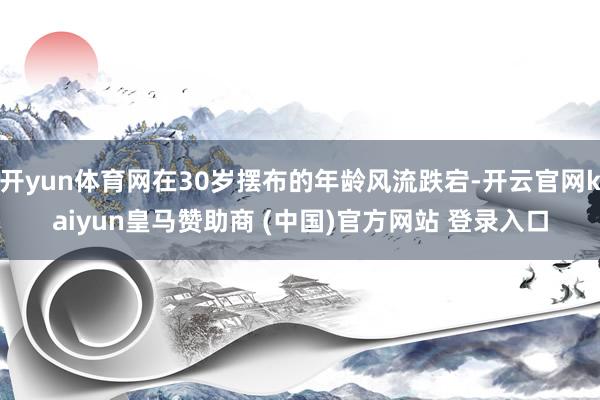 开yun体育网在30岁摆布的年龄风流跌宕-开云官网kaiyun皇马赞助商 (中国)官方网站 登录入口