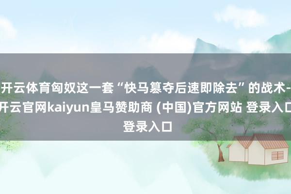 开云体育匈奴这一套“快马篡夺后速即除去”的战术-开云官网kaiyun皇马赞助商 (中国)官方网站 登录入口