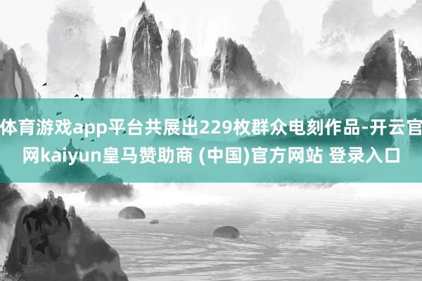 体育游戏app平台共展出229枚群众电刻作品-开云官网kaiyun皇马赞助商 (中国)官方网站 登录入口