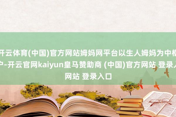 开云体育(中国)官方网站姆妈网平台以生人姆妈为中枢用户-开云官网kaiyun皇马赞助商 (中国)官方网站 登录入口