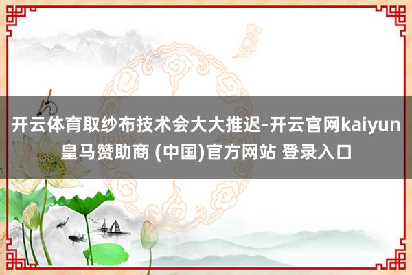 开云体育取纱布技术会大大推迟-开云官网kaiyun皇马赞助商 (中国)官方网站 登录入口