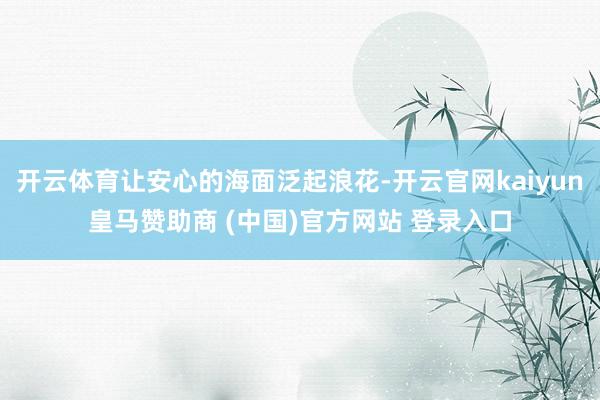 开云体育让安心的海面泛起浪花-开云官网kaiyun皇马赞助商 (中国)官方网站 登录入口