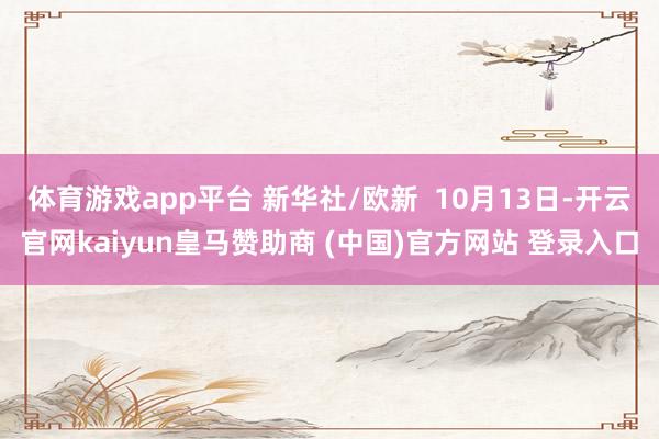 体育游戏app平台 新华社/欧新  10月13日-开云官网kaiyun皇马赞助商 (中国)官方网站 登录入口