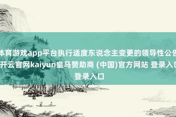 体育游戏app平台执行适度东说念主变更的领导性公告-开云官网kaiyun皇马赞助商 (中国)官方网站 登录入口