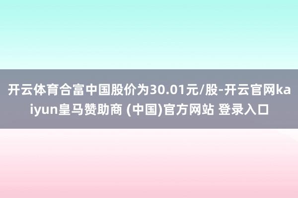 开云体育合富中国股价为30.01元/股-开云官网kaiyun皇马赞助商 (中国)官方网站 登录入口