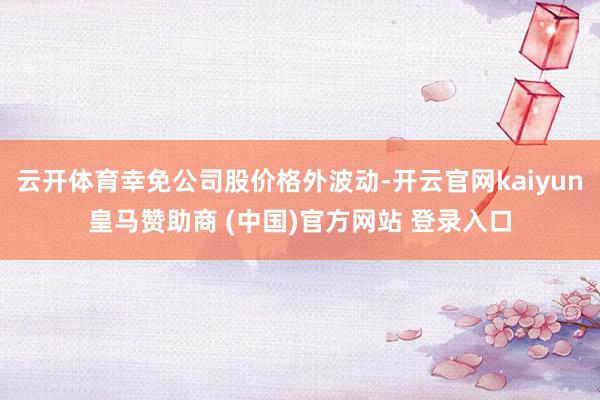 云开体育幸免公司股价格外波动-开云官网kaiyun皇马赞助商 (中国)官方网站 登录入口
