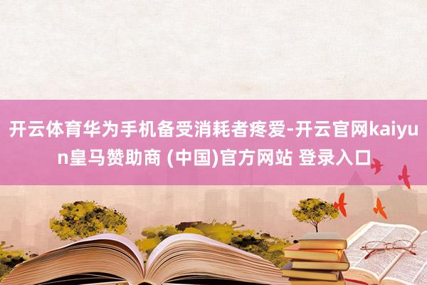 开云体育华为手机备受消耗者疼爱-开云官网kaiyun皇马赞助商 (中国)官方网站 登录入口