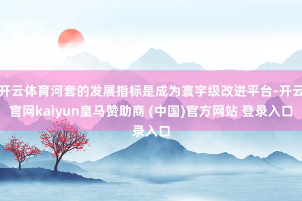 开云体育河套的发展指标是成为寰宇级改进平台-开云官网kaiyun皇马赞助商 (中国)官方网站 登录入口