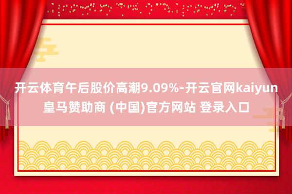 开云体育午后股价高潮9.09%-开云官网kaiyun皇马赞助商 (中国)官方网站 登录入口