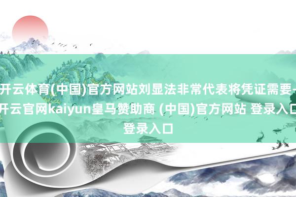 开云体育(中国)官方网站刘显法非常代表将凭证需要-开云官网kaiyun皇马赞助商 (中国)官方网站 登录入口