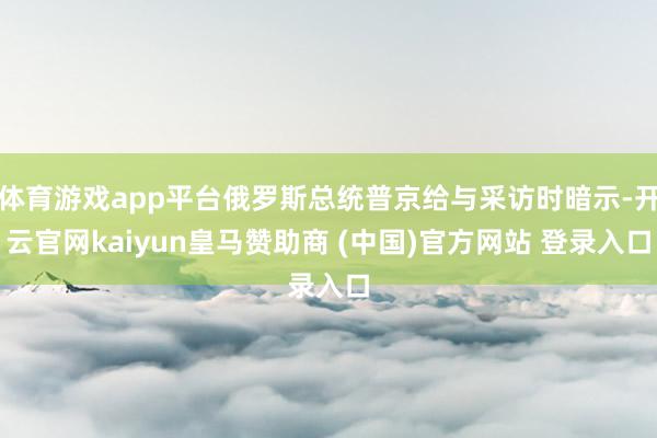 体育游戏app平台俄罗斯总统普京给与采访时暗示-开云官网kaiyun皇马赞助商 (中国)官方网站 登录入口