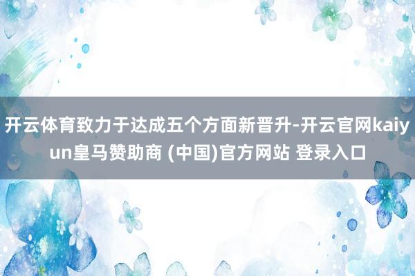 开云体育致力于达成五个方面新晋升-开云官网kaiyun皇马赞助商 (中国)官方网站 登录入口
